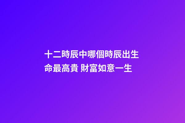 十二時辰中哪個時辰出生 命最高貴 財富如意一生